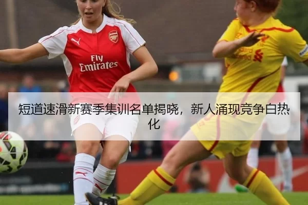 短道速滑新赛季集训名单揭晓，新人涌现竞争白热化