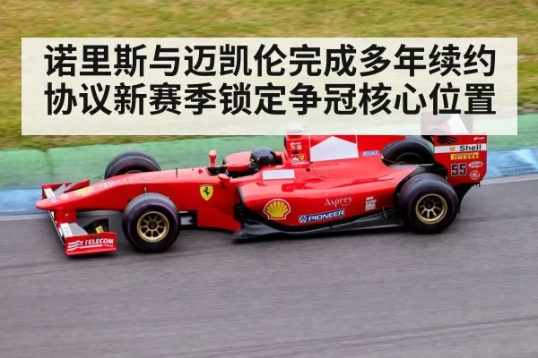 诺里斯与迈凯伦完成多年续约协议新赛季锁定争冠核心位置