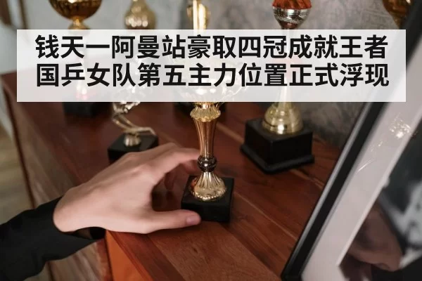 钱天一阿曼站豪取四冠成就王者国乒女队第五主力位置正式浮现